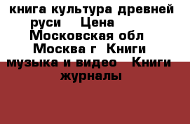 книга культура древней руси  › Цена ­ 300 - Московская обл., Москва г. Книги, музыка и видео » Книги, журналы   . Московская обл.